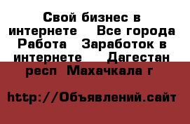 Свой бизнес в интернете. - Все города Работа » Заработок в интернете   . Дагестан респ.,Махачкала г.